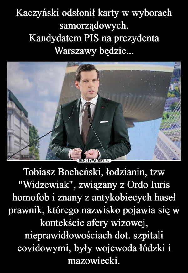 
    Kaczyński odsłonił karty w wyborach samorządowych.
Kandydatem PIS na prezydenta Warszawy będzie... Tobiasz Bocheński, łodzianin, tzw "Widzewiak", związany z Ordo Iuris homofob i znany z antykobiecych haseł prawnik, którego nazwisko pojawia się w kontekście afery wizowej, nieprawidłowościach dot. szpitali covidowymi, były wojewoda łódzki i mazowiecki.