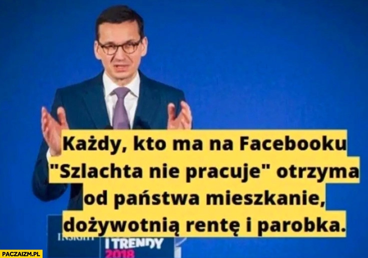 
    Morawiecki każdy kto ma na facebooku szlachta nie pracuje otrzyma od państwa mieszkanie dożywotnią rentę i parobka