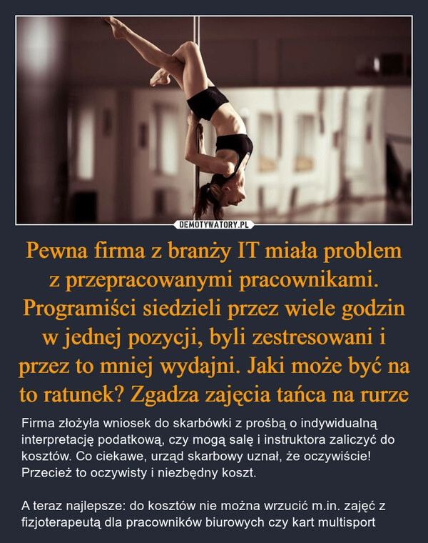 
    Pewna firma z branży IT miała problem z przepracowanymi pracownikami. Programiści siedzieli przez wiele godzin w jednej pozycji, byli zestresowani i przez to mniej wydajni. Jaki może być na to ratunek? Zgadza zajęcia tańca na rurze