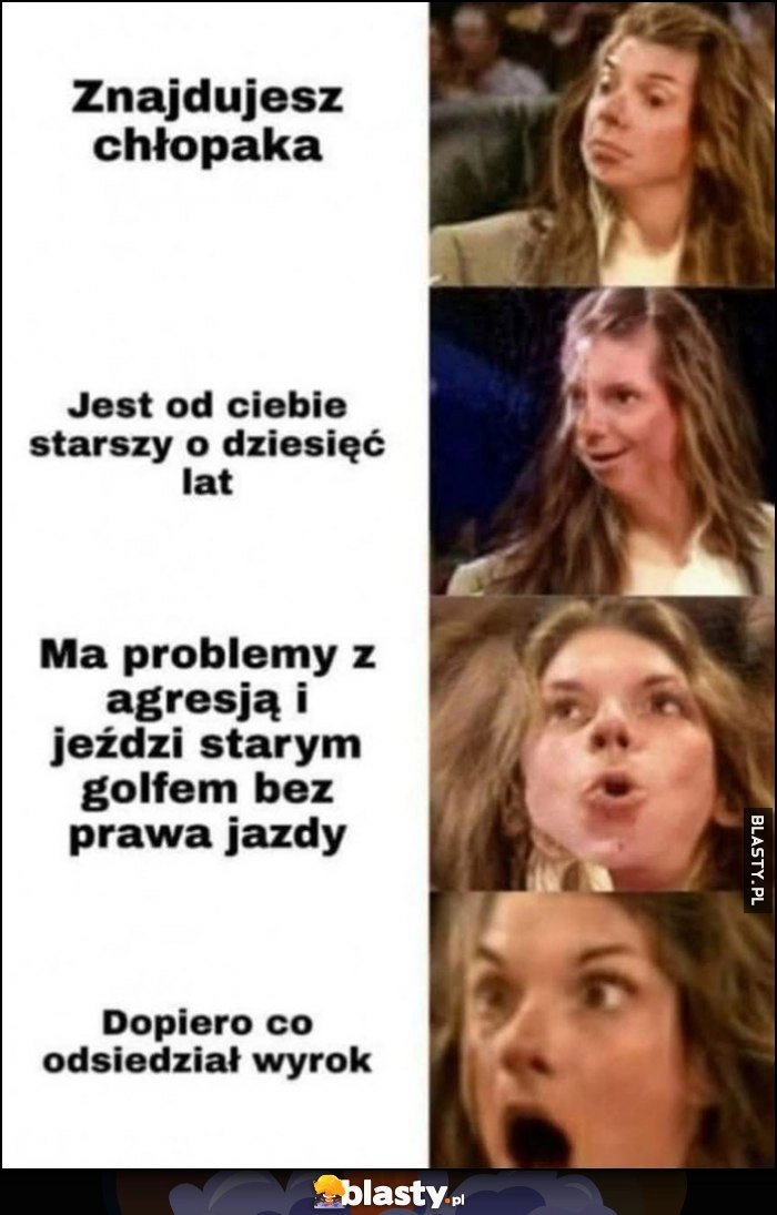 
    Znajdujesz chłopaka, jest od ciebie starszy o 10 lat, ma problemy z agresją i jeździ starym golfem bez prawa jazdy, dopiero co odsiedział wyrok reakcja