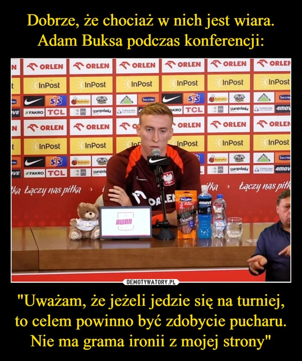 
    Dobrze, że chociaż w nich jest wiara. Adam Buksa podczas konferencji: "Uważam, że jeżeli jedzie się na turniej, to celem powinno być zdobycie pucharu. Nie ma grama ironii z mojej strony"