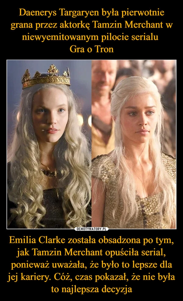 
    Daenerys Targaryen była pierwotnie grana przez aktorkę Tamzin Merchant w niewyemitowanym pilocie serialu 
Gra o Tron Emilia Clarke została obsadzona po tym, jak Tamzin Merchant opuściła serial, ponieważ uważała, że było to lepsze dla jej kariery. Cóż, czas pokazał, że nie była to najlepsza decyzja