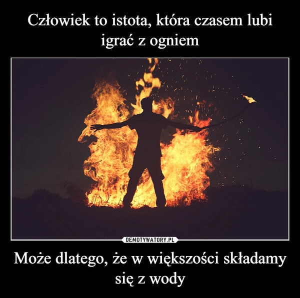 
    Człowiek to istota, która czasem lubi igrać z ogniem Może dlatego, że w większości składamy się z wody 