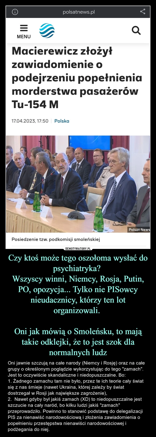 
    Czy ktoś może tego oszołoma wysłać do psychiatryka? 
Wszyscy winni, Niemcy, Rosja, Putin, PO, opozycja... Tylko nie PISowcy nieudacznicy, którzy ten lot organizowali. 

Oni jak mówią o Smoleńsku, to mają takie odklejki, że to jest szok dla normalnych ludz