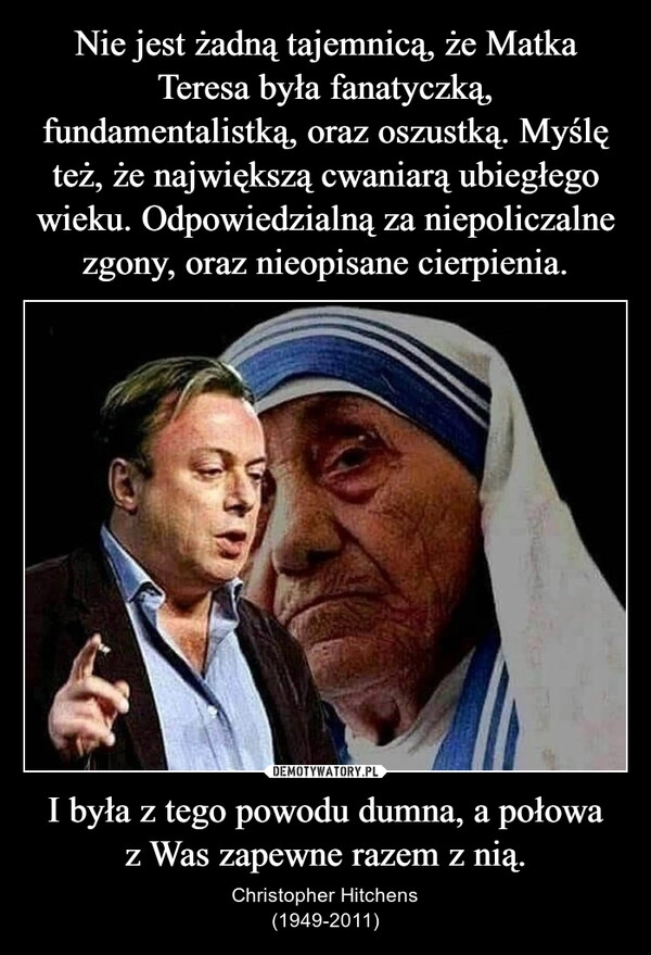 
    Nie jest żadną tajemnicą, że Matka Teresa była fanatyczką, fundamentalistką, oraz oszustką. Myślę też, że największą cwaniarą ubiegłego wieku. Odpowiedzialną za niepoliczalne zgony, oraz nieopisane cierpienia. I była z tego powodu dumna, a połowa z Was zapewne razem z nią.