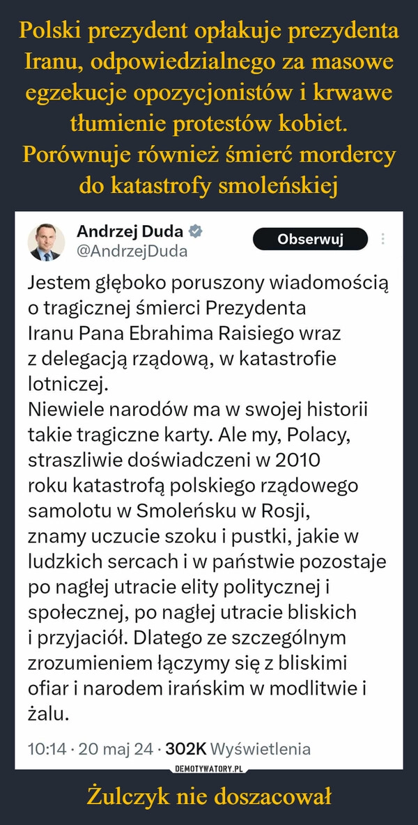 
    Polski prezydent opłakuje prezydenta Iranu, odpowiedzialnego za masowe egzekucje opozycjonistów i krwawe tłumienie protestów kobiet. Porównuje również śmierć mordercy do katastrofy smoleńskiej Żulczyk nie doszacował