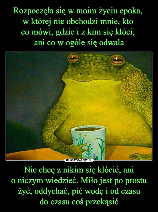 
    Rozpoczęła się w moim życiu epoka, 
w której nie obchodzi mnie, kto 
co mówi, gdzie i z kim się kłóci, 
ani co w ogóle się odwala Nie chcę z nikim się kłócić, ani
o niczym wiedzieć. Miło jest po prostu żyć, oddychać, pić wodę i od czasu
do czasu coś przekąsić