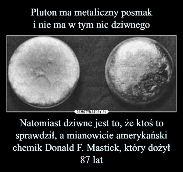 
    Pluton ma metaliczny posmak
i nie ma w tym nic dziwnego Natomiast dziwne jest to, że ktoś to sprawdził, a mianowicie amerykański chemik Donald F. Mastick, który dożył 87 lat