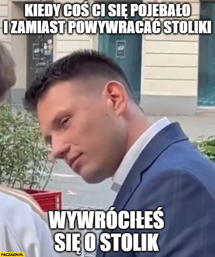 
    Mentzen kiedy coś ci się powaliło i zamiast powywracać stoliki wywróciłeś się o stolik