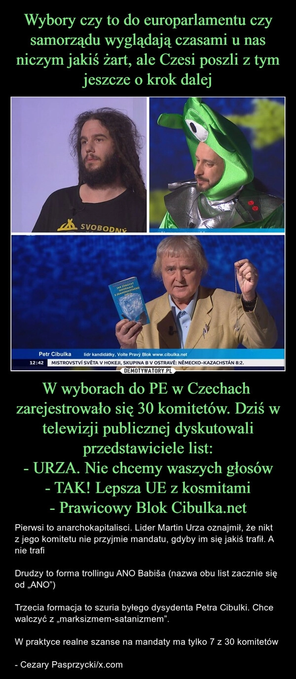 
    Wybory czy to do europarlamentu czy samorządu wyglądają czasami u nas niczym jakiś żart, ale Czesi poszli z tym jeszcze o krok dalej W wyborach do PE w Czechach  zarejestrowało się 30 komitetów. Dziś w telewizji publicznej dyskutowali przedstawiciele list:
- URZA. Nie chcemy waszych głosów
- TAK! Lepsza UE z kosmitami
- Prawicowy Blok Cibulka.net