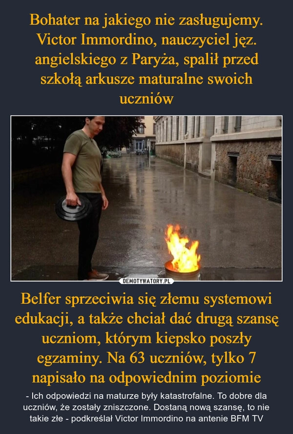 
    Bohater na jakiego nie zasługujemy. Victor Immordino, nauczyciel jęz. angielskiego z Paryża, spalił przed szkołą arkusze maturalne swoich uczniów Belfer sprzeciwia się złemu systemowi edukacji, a także chciał dać drugą szansę uczniom, którym kiepsko poszły egzaminy. Na 63 uczniów, tylko 7 napisało na odpowiednim poziomie