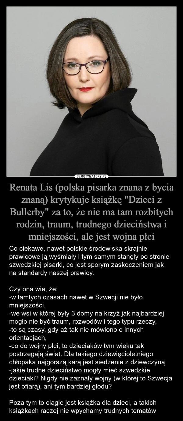 
    Renata Lis (polska pisarka znana z bycia znaną) krytykuje książkę "Dzieci z Bullerby" za to, że nie ma tam rozbitych rodzin, traum, trudnego dzieciństwa i mniejszości, ale jest wojna płci