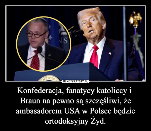 
    Konfederacja, fanatycy katoliccy i  Braun na pewno są szczęśliwi, że ambasadorem USA w Polsce będzie ortodoksyjny Żyd.