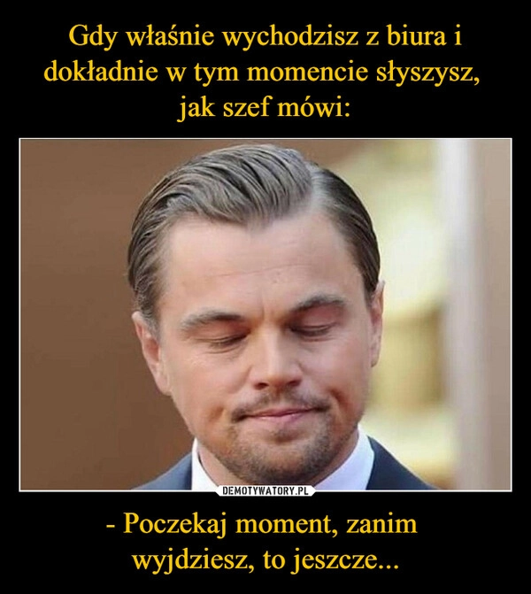 
    Gdy właśnie wychodzisz z biura i dokładnie w tym momencie słyszysz, 
jak szef mówi: - Poczekaj moment, zanim 
wyjdziesz, to jeszcze...