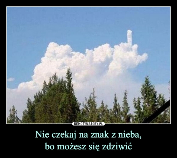 
    Nie czekaj na znak z nieba,
bo możesz się zdziwić