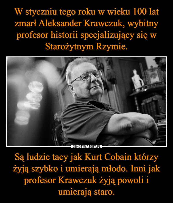 
    W styczniu tego roku w wieku 100 lat zmarł Aleksander Krawczuk, wybitny profesor historii specjalizujący się w Starożytnym Rzymie. Są ludzie tacy jak Kurt Cobain którzy żyją szybko i umierają młodo. Inni jak profesor Krawczuk żyją powoli i umierają staro.