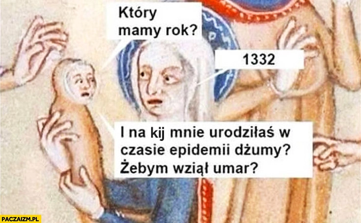 
    Który mamy rok? 1332. Na kij mnie urodziłaś w czasie epidemii dżumy? Żebym wziął umarł?