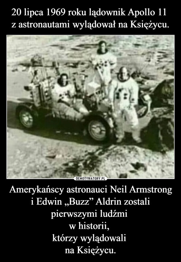 
    20 lipca 1969 roku lądownik Apollo 11 
z astronautami wylądował na Księżycu. Amerykańscy astronauci Neil Armstrong i Edwin „Buzz” Aldrin zostali pierwszymi ludźmi 
w historii, 
którzy wylądowali 
na Księżycu.