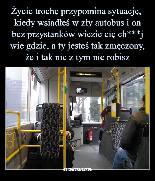 
    Życie trochę przypomina sytuację,  kiedy wsiadłeś w zły autobus i on bez przystanków wiezie cię ch***j wie gdzie, a ty jesteś tak zmęczony, że i tak nic z tym nie robisz