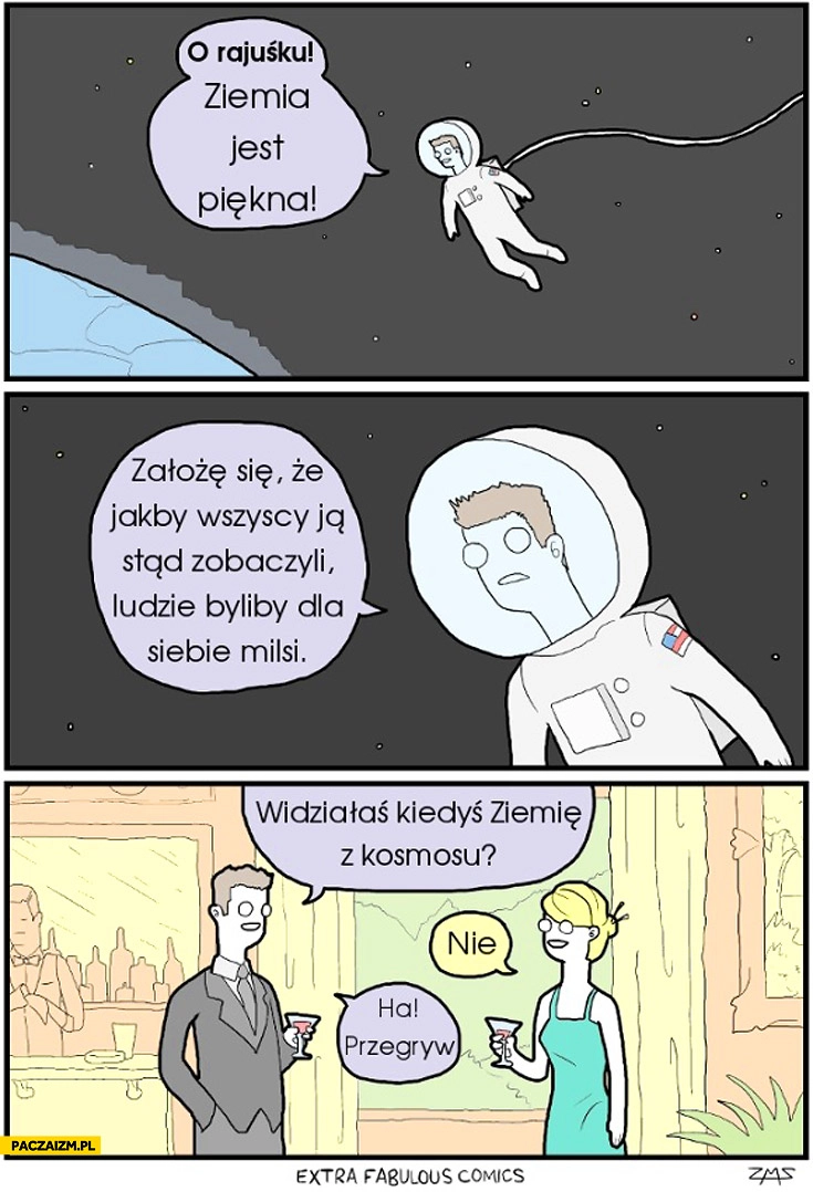 
    Ziemia jest piękna jakby wszyscy ją stąd zobaczyli ludzie byliby dla siebie milsi. Widziałaś ziemię z kosmosu? Nie. Ha, przegryw!