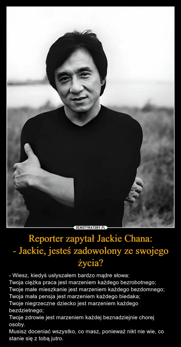 
    Reporter zapytał Jackie Chana:
- Jackie, jesteś zadowolony ze swojego życia?