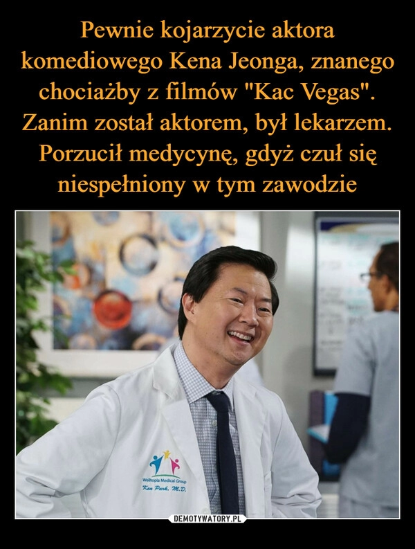 
    Pewnie kojarzycie aktora komediowego Kena Jeonga, znanego chociażby z filmów "Kac Vegas". Zanim został aktorem, był lekarzem. Porzucił medycynę, gdyż czuł się niespełniony w tym zawodzie