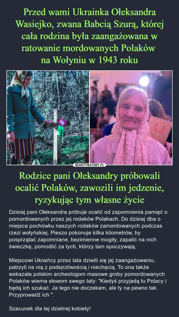 
    Przed wami Ukrainka Ołeksandra Wasiejko, zwana Babcią Szurą, której cała rodzina była zaangażowana w ratowanie mordowanych Polaków 
na Wołyniu w 1943 roku Rodzice pani Ołeksandry próbowali ocalić Polaków, zawozili im jedzenie, ryzykując tym własne życie