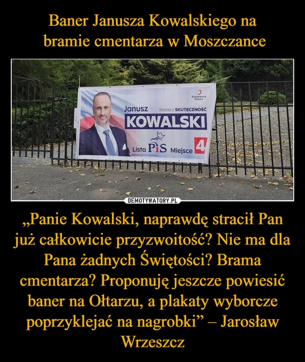 
    Baner Janusza Kowalskiego na
 bramie cmentarza w Moszczance „Panie Kowalski, naprawdę stracił Pan już całkowicie przyzwoitość? Nie ma dla Pana żadnych Świętości? Brama cmentarza? Proponuję jeszcze powiesić baner na Ołtarzu, a plakaty wyborcze poprzyklejać na nagrobki” – Jarosław Wrzeszcz