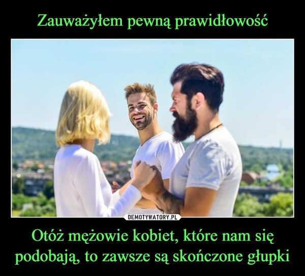 
    Zauważyłem pewną prawidłowość Otóż mężowie kobiet, które nam się podobają, to zawsze są skończone głupki