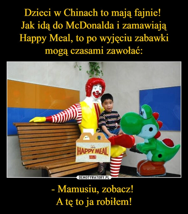 
    Dzieci w Chinach to mają fajnie! 
Jak idą do McDonalda i zamawiają Happy Meal, to po wyjęciu zabawki mogą czasami zawołać: - Mamusiu, zobacz! 
A tę to ja robiłem!