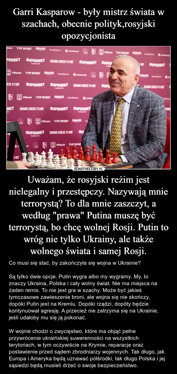 
    Garri Kasparow - były mistrz świata w szachach, obecnie polityk,rosyjski opozycjonista Uważam, że rosyjski reżim jest nielegalny i przestępczy. Nazywają mnie terrorystą? To dla mnie zaszczyt, a według "prawa" Putina muszę być terrorystą, bo chcę wolnej Rosji. Putin to wróg nie tylko Ukrainy, ale także wolnego świata i samej Rosji.