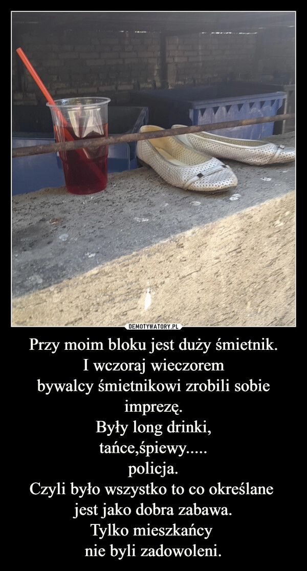 
    Przy moim bloku jest duży śmietnik.
I wczoraj wieczorem
bywalcy śmietnikowi zrobili sobie imprezę.
Były long drinki,
tańce,śpiewy.....
policja.
Czyli było wszystko to co określane 
jest jako dobra zabawa.
Tylko mieszkańcy 
nie byli zadowoleni.