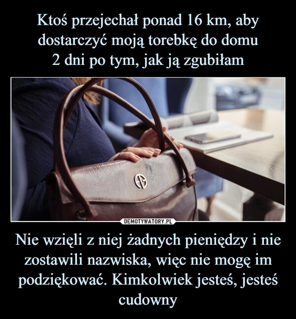 
    Ktoś przejechał ponad 16 km, aby dostarczyć moją torebkę do domu
2 dni po tym, jak ją zgubiłam Nie wzięli z niej żadnych pieniędzy i nie zostawili nazwiska, więc nie mogę im podziękować. Kimkolwiek jesteś, jesteś cudowny