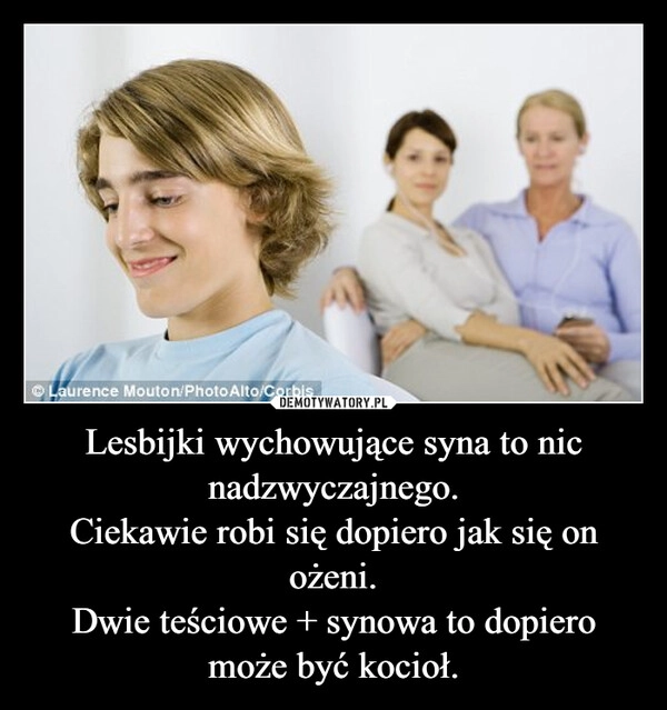 
    Lesbijki wychowujące syna to nic nadzwyczajnego.
Ciekawie robi się dopiero jak się on ożeni.
Dwie teściowe + synowa to dopiero może być kocioł.