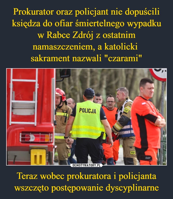 
    Prokurator oraz policjant nie dopuścili księdza do ofiar śmiertelnego wypadku w Rabce Zdrój z ostatnim namaszczeniem, a katolicki 
sakrament nazwali "czarami" Teraz wobec prokuratora i policjanta wszczęto postępowanie dyscyplinarne