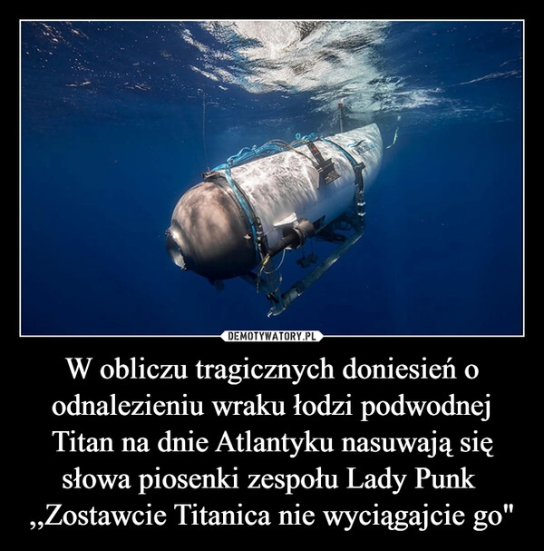 
    W obliczu tragicznych doniesień o odnalezieniu wraku łodzi podwodnej Titan na dnie Atlantyku nasuwają się słowa piosenki zespołu Lady Punk 
,,Zostawcie Titanica nie wyciągajcie go"