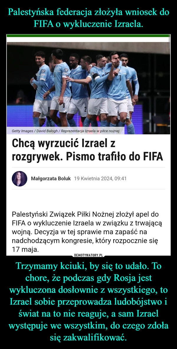 
    Palestyńska federacja złożyła wniosek do FIFA o wykluczenie Izraela. Trzymamy kciuki, by się to udało. To chore, że podczas gdy Rosja jest wykluczona dosłownie z wszystkiego, to Izrael sobie przeprowadza ludobójstwo i świat na to nie reaguje, a sam Izrael występuje we wszystkim, do czego zdoła się zakwalifikować.