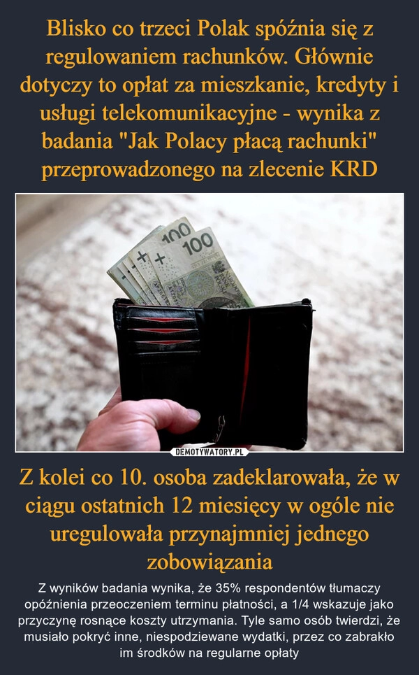 
    Blisko co trzeci Polak spóźnia się z regulowaniem rachunków. Głównie dotyczy to opłat za mieszkanie, kredyty i usługi telekomunikacyjne - wynika z badania "Jak Polacy płacą rachunki" przeprowadzonego na zlecenie KRD Z kolei co 10. osoba zadeklarowała, że w ciągu ostatnich 12 miesięcy w ogóle nie uregulowała przynajmniej jednego zobowiązania