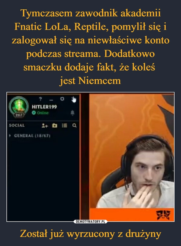 
    Tymczasem zawodnik akademii Fnatic LoLa, Reptile, pomylił się i zalogował się na niewłaściwe konto podczas streama. Dodatkowo smaczku dodaje fakt, że koleś 
jest Niemcem Został już wyrzucony z drużyny