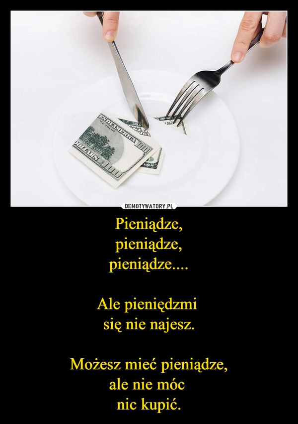 
    Pieniądze,
pieniądze,
pieniądze....

Ale pieniędzmi 
się nie najesz.

Możesz mieć pieniądze,
ale nie móc 
nic kupić.