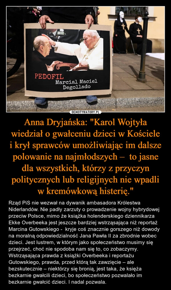 
    Anna Dryjańska: "Karol Wojtyła wiedział o gwałceniu dzieci w Kościele i krył sprawców umożliwiając im dalsze polowanie na najmłodszych –  to jasne dla wszystkich, którzy z przyczyn politycznych lub religijnych nie wpadli w kremówkową histerię."