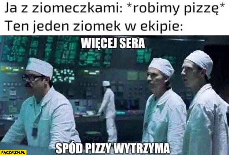
    Ja z ziomeczkami robimy pizzę, ten jeden ziomek w ekipie więcej sera, spód pizzy wytrzyma