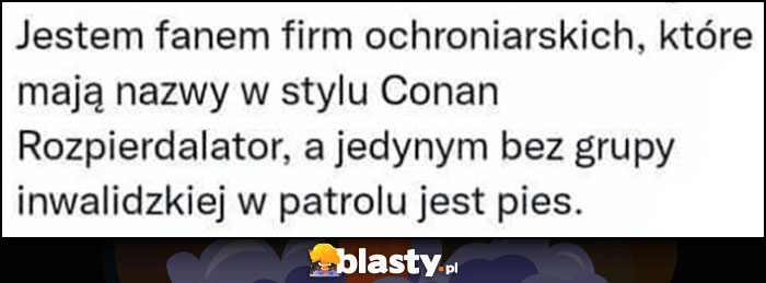 
    Jestem fanem firm ochroniarskich z nazwami typu Conan Rozpierdzielator, a jedynym bez grupy inwalidzkiej w patrolu jest pies