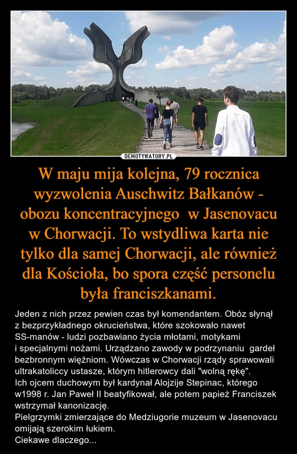 
    W maju mija kolejna, 79 rocznica wyzwolenia Auschwitz Bałkanów - obozu koncentracyjnego  w Jasenovacu w Chorwacji. To wstydliwa karta nie tylko dla samej Chorwacji, ale również dla Kościoła, bo spora część personelu była franciszkanami.