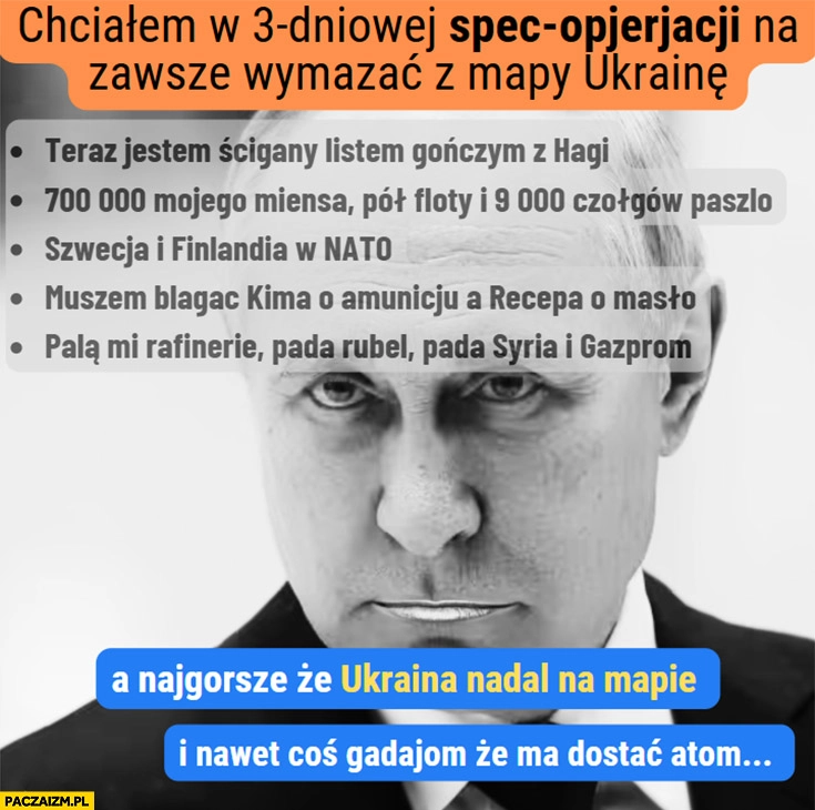 
    Putin chciałem 3-dniowej operacji teraz jest ścigany listem gończym 700 tysięcy poszło, Szwecja i Finlandia w NATO a Ukraina nadal na mapie