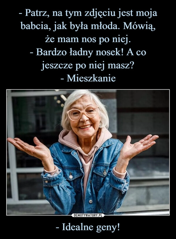 
    - Patrz, na tym zdjęciu jest moja babcia, jak była młoda. Mówią,
że mam nos po niej.
- Bardzo ładny nosek! A co
jeszcze po niej masz?
- Mieszkanie - Idealne geny!