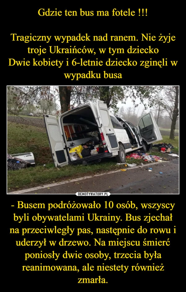 
    Gdzie ten bus ma fotele !!!

Tragiczny wypadek nad ranem. Nie żyje troje Ukraińców, w tym dziecko
Dwie kobiety i 6-letnie dziecko zginęli w wypadku busa - Busem podróżowało 10 osób, wszyscy byli obywatelami Ukrainy. Bus zjechał na przeciwległy pas, następnie do rowu i uderzył w drzewo. Na miejscu śmierć poniosły dwie osoby, trzecia była reanimowana, ale niestety również zmarła.