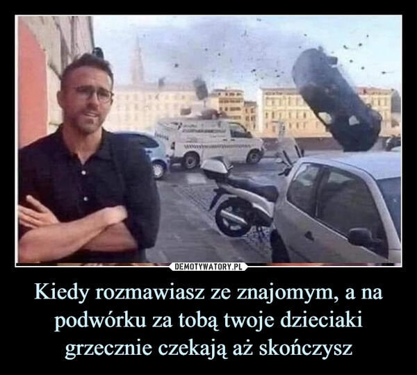 
    Kiedy rozmawiasz ze znajomym, a na podwórku za tobą twoje dzieciaki grzecznie czekają aż skończysz