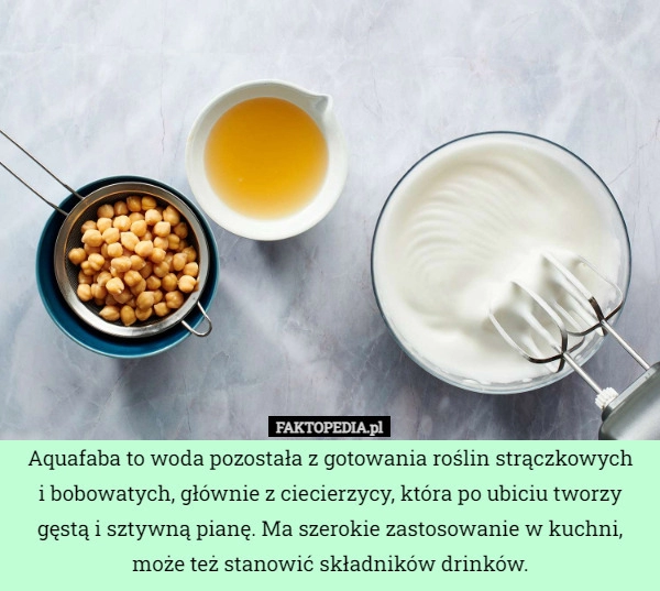 
    Aquafaba to woda pozostała z gotowania roślin strączkowych
i bobowatych,