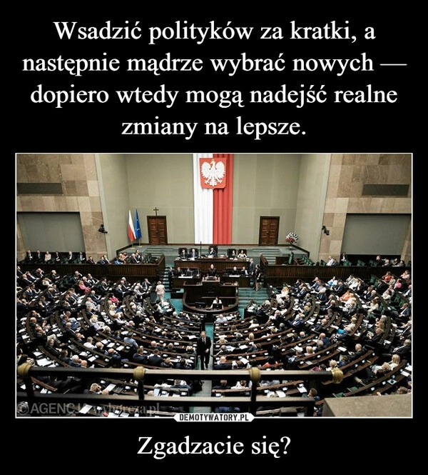 
    Wsadzić polityków za kratki, a następnie mądrze wybrać nowych — dopiero wtedy mogą nadejść realne zmiany na lepsze. Zgadzacie się?